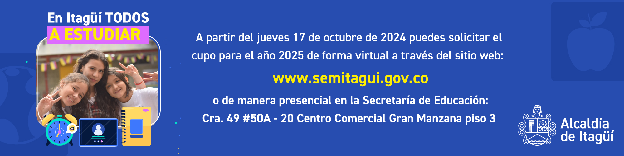 En Itagüí Todos a estudiar - A partir del jueves 17 de octubre de 2024 puedes solicitar el cupo para el año 2025 de forma virtual a través del sitio web: www.semitagui.gov.co o de manera presencial en la Secretaría de Educación: Cra. 49 #50A - 20 Centro Comercial Gran Manzana piso 3