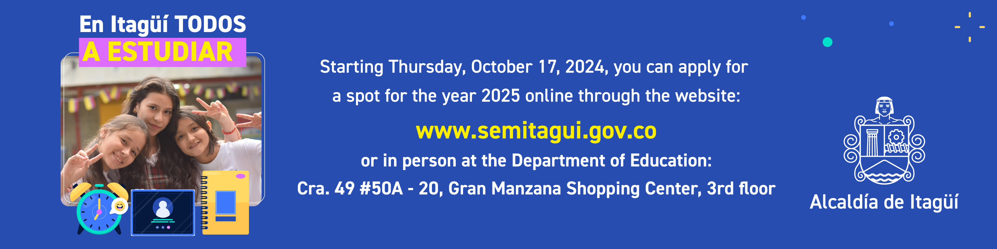 Starting Thursday, Octobre 17, 2024, you can apply for a spot for the year 2025 online through the website:
www.semitagui.gov.co or in person at the Departament of Education: Cra. 49 #50A - 20, Gran Manzana Shopping Center, 3rd floor.